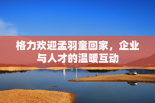 格力欢迎孟羽童回家，企业与人才的温暖互动