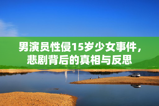 男演员性侵15岁少女事件，悲剧背后的真相与反思