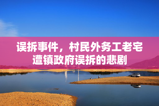 误拆事件，村民外务工老宅遭镇政府误拆的悲剧