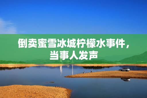 倒卖蜜雪冰城柠檬水事件，当事人发声