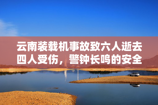 云南装载机事故致六人逝去四人受伤，警钟长鸣的安全反思
