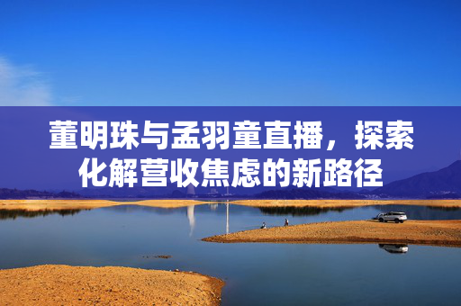 董明珠与孟羽童直播，探索化解营收焦虑的新路径