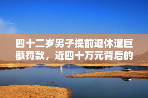 四十二岁男子提前退休遭巨额罚款，近四十万元背后的故事