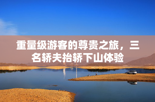 重量级游客的尊贵之旅，三名轿夫抬轿下山体验