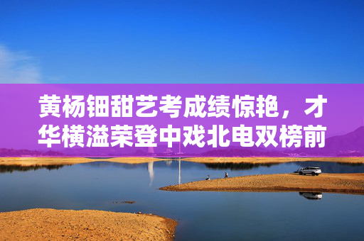 黄杨钿甜艺考成绩惊艳，才华横溢荣登中戏北电双榜前列