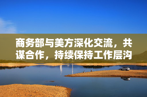 商务部与美方深化交流，共谋合作，持续保持工作层沟通