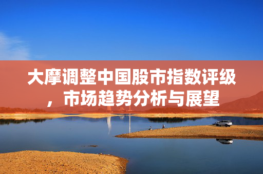 大摩调整中国股市指数评级，市场趋势分析与展望