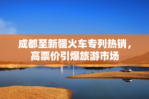 成都至新疆火车专列热销，高票价引爆旅游市场