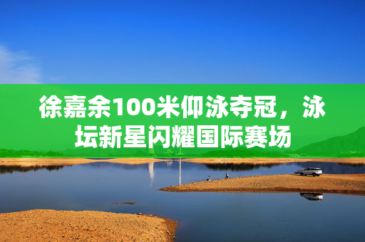 徐嘉余100米仰泳夺冠，泳坛新星闪耀国际赛场