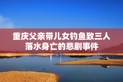 重庆父亲带儿女钓鱼致三人落水身亡的悲剧事件