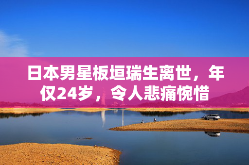日本男星板垣瑞生离世，年仅24岁，令人悲痛惋惜