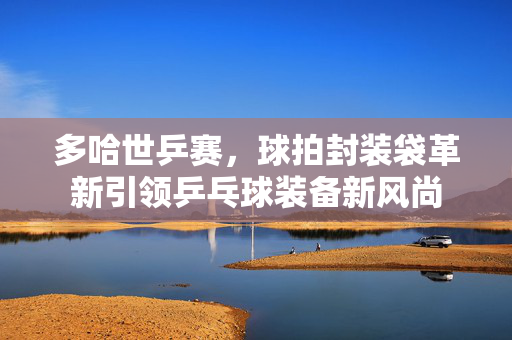 多哈世乒赛，球拍封装袋革新引领乒乓球装备新风尚