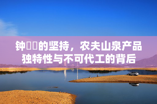 钟睒睒的坚持，农夫山泉产品独特性与不可代工的背后
