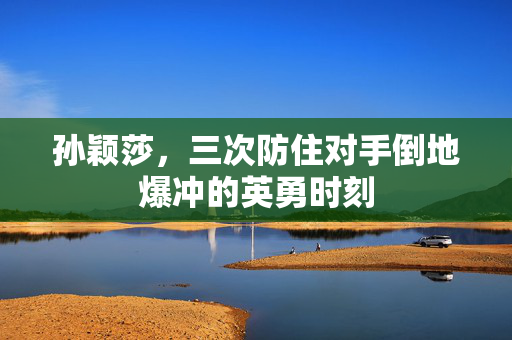 孙颖莎，三次防住对手倒地爆冲的英勇时刻
