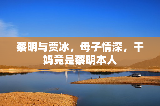 蔡明与贾冰，母子情深，干妈竟是蔡明本人