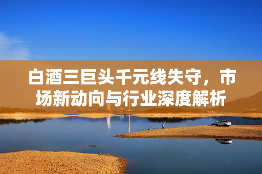 白酒三巨头千元线失守，市场新动向与行业深度解析