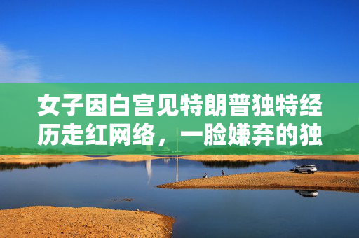 女子因白宫见特朗普独特经历走红网络，一脸嫌弃的独特瞬间