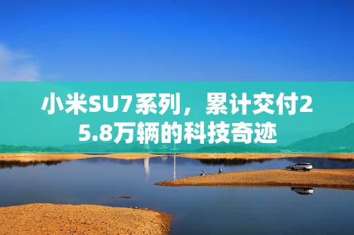 小米SU7系列，累计交付25.8万辆的科技奇迹