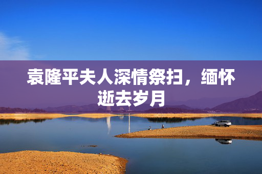 袁隆平夫人深情祭扫，缅怀逝去岁月