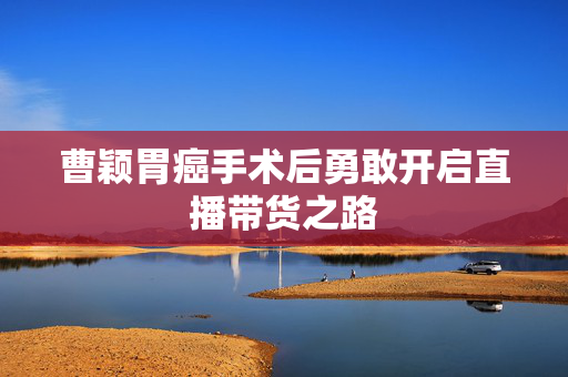 曹颖胃癌手术后勇敢开启直播带货之路