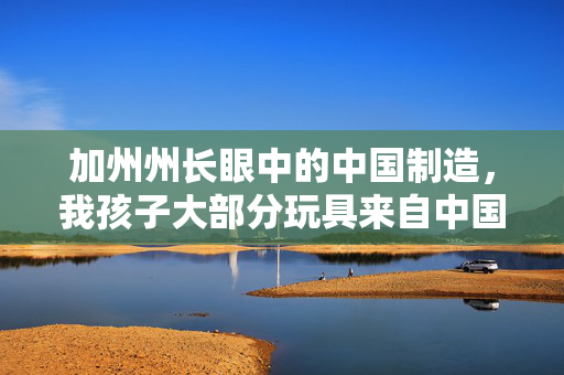 加州州长眼中的中国制造，我孩子大部分玩具来自中国