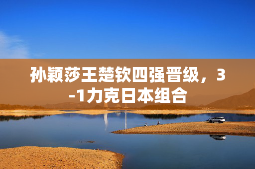 孙颖莎王楚钦四强晋级，3-1力克日本组合