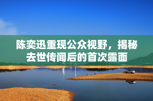 陈奕迅重现公众视野，揭秘去世传闻后的首次露面