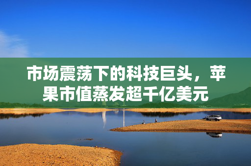 市场震荡下的科技巨头，苹果市值蒸发超千亿美元