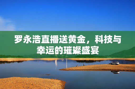 罗永浩直播送黄金，科技与幸运的璀璨盛宴