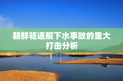 朝鲜驱逐舰下水事故的重大打击分析