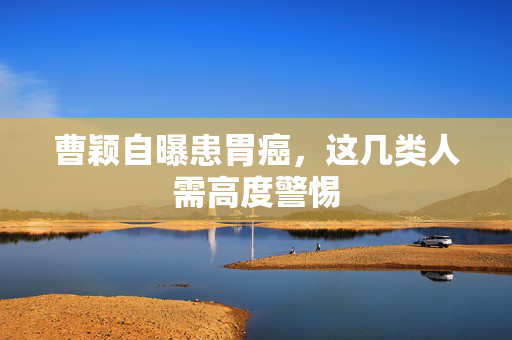 曹颖自曝患胃癌，这几类人需高度警惕