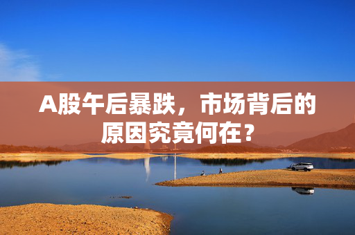 A股午后暴跌，市场背后的原因究竟何在？