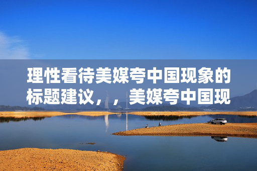 理性看待美媒夸中国现象的标题建议，，美媒夸中国现象，理性分析与客观看待的视角