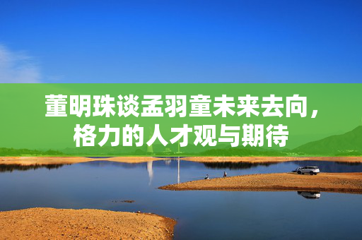 董明珠谈孟羽童未来去向，格力的人才观与期待