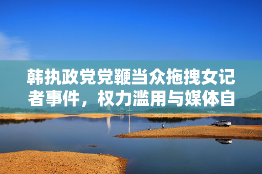 韩执政党党鞭当众拖拽女记者事件，权力滥用与媒体自由的双重挑战