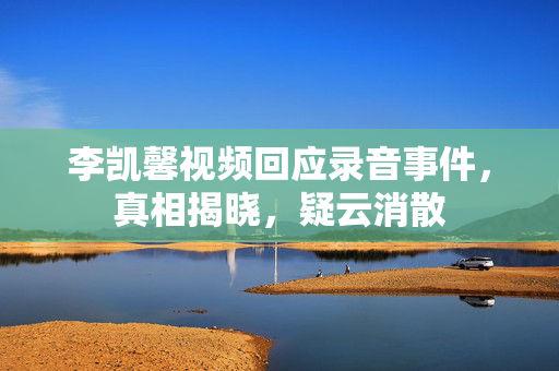 李凯馨视频回应录音事件，真相揭晓，疑云消散