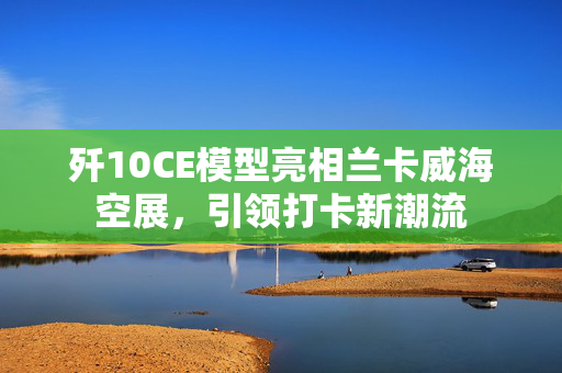 歼10CE模型亮相兰卡威海空展，引领打卡新潮流