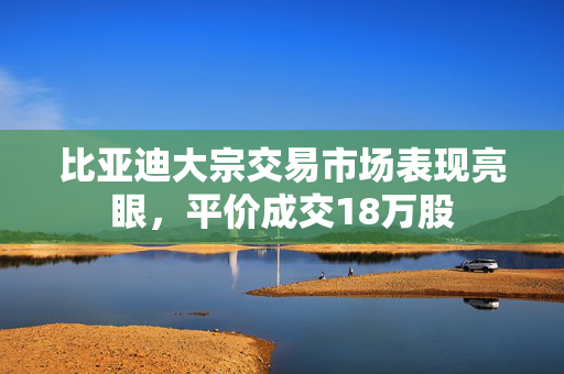比亚迪大宗交易市场表现亮眼，平价成交18万股