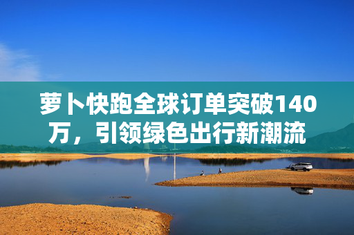 萝卜快跑全球订单突破140万，引领绿色出行新潮流