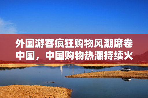 外国游客疯狂购物风潮席卷中国，中国购物热潮持续火爆