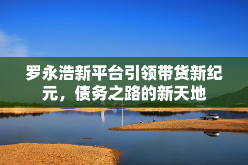 罗永浩新平台引领带货新纪元，债务之路的新天地
