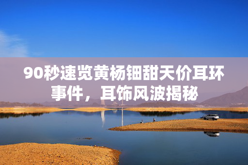 90秒速览黄杨钿甜天价耳环事件，耳饰风波揭秘