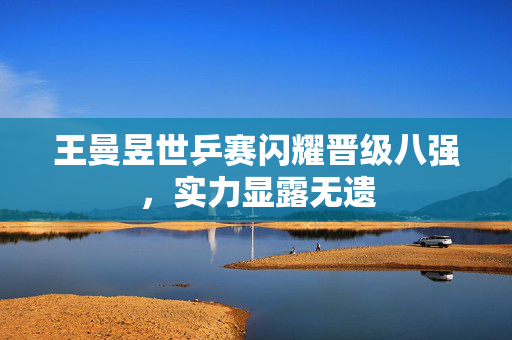 王曼昱世乒赛闪耀晋级八强，实力显露无遗