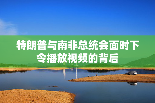 特朗普与南非总统会面时下令播放视频的背后