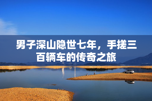 男子深山隐世七年，手搓三百辆车的传奇之旅