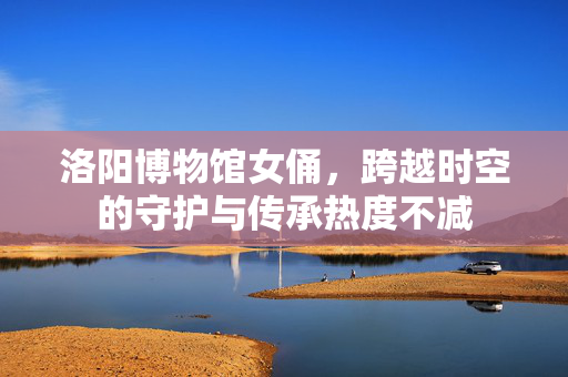 洛阳博物馆女俑，跨越时空的守护与传承热度不减