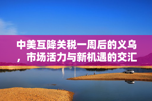 中美互降关税一周后的义乌，市场活力与新机遇的交汇点