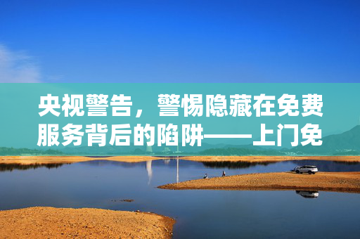央视警告，警惕隐藏在免费服务背后的陷阱——上门免费服务骗局揭秘