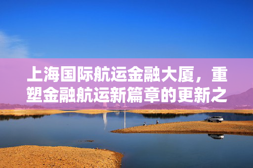 上海国际航运金融大厦，重塑金融航运新篇章的更新之旅