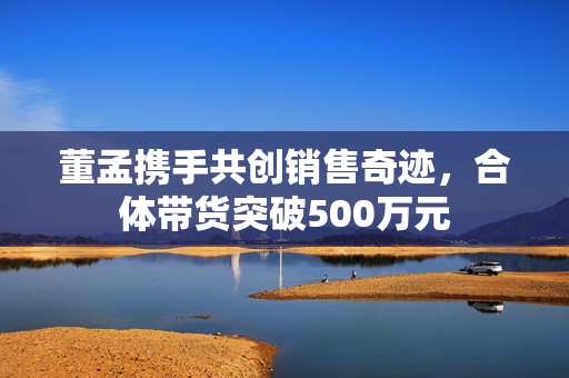 董孟携手共创销售奇迹，合体带货突破500万元